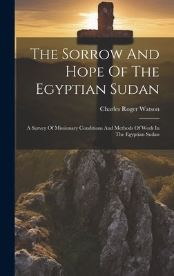 The Sorrow And Hope Of The Egyptian Sudan: A Survey Of Missionary Conditions And Methods Of Work In The Egyptian Sudan by Watson, Charles Roger