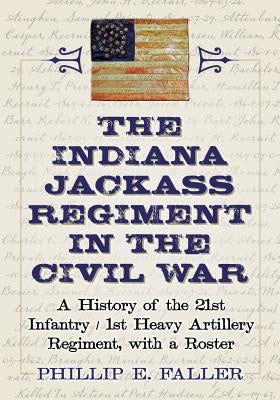 The Indiana Jackass Regiment in the Civil War: A History of the 21st Infantry / 1st Heavy Artillery Regiment, with a Roster by Faller, Phillip E.