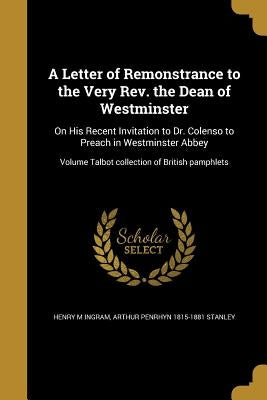 A Letter of Remonstrance to the Very Rev. the Dean of Westminster: On His Recent Invitation to Dr. Colenso to Preach in Westminster Abbey; Volume Talb by Ingram, Henry M.