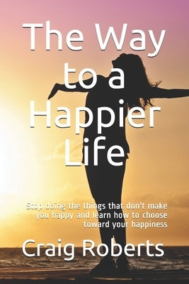 The Way to a Happier Life: Stop doing the things that don't make you happy and learn how to choose toward your happiness by Roberts, Craig Scott