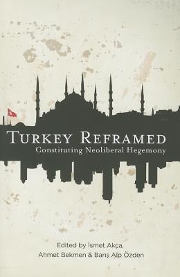 Turkey Reframed: Constituting Neoliberal Hegemony by Akca, Ismet