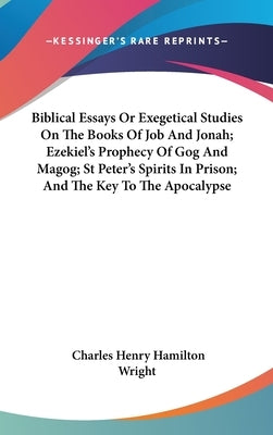 Biblical Essays Or Exegetical Studies On The Books Of Job And Jonah; Ezekiel's Prophecy Of Gog And Magog; St Peter's Spirits In Prison; And The Key To by Wright, Charles Henry Hamilton