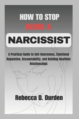 How to Stop Being a Narcissist: A Practical Guide to Self-Awareness, Emotional Regulation, Accountability, and Building Healthier Relationships by D. Durden, Rebecca