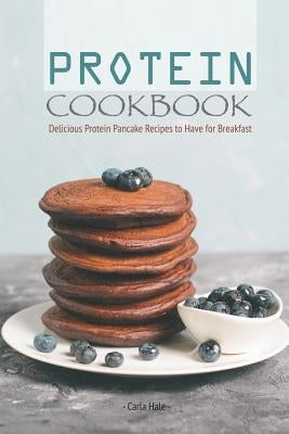 Protein Cookbook: Delicious Protein Pancake Recipes to Have for Breakfast by Hale, Carla