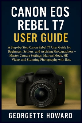 Canon EOS Rebel T7 User Guide: A Step-by-Step Canon Rebel T7 User Guide for Beginners, Seniors, and Aspiring Photographers - Master Camera Settings, M by Howard, Georgette