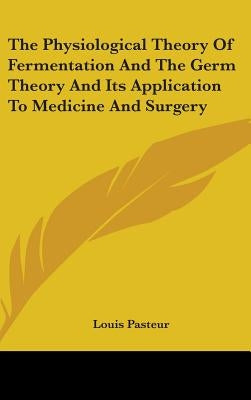 The Physiological Theory Of Fermentation And The Germ Theory And Its Application To Medicine And Surgery by Pasteur, Louis