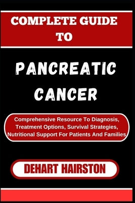 Complete Guide to Pancreatic Cancer: Comprehensive Resource To Diagnosis, Treatment Options, Survival Strategies, Nutritional Support For Patients And by Hairston, Dehart