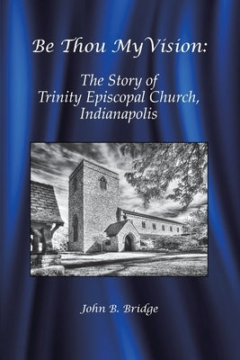 Be Thou My Vision: The Story of Trinity Episcopal Church, Indianapolis by Bridge, John B.