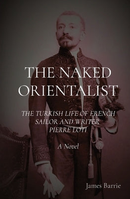 The Naked Orientalist: The Turkish Life of French Sailor and Writer Pierre Loti: A Novel by Barrie, James