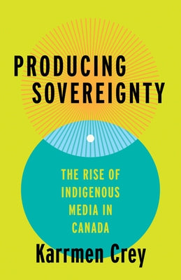 Producing Sovereignty: The Rise of Indigenous Media in Canada by Crey, Karrmen