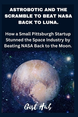 Astrobotic and the Scramble to Beat NASA Back to Luna: How a Small Pittsburgh Startup Stunned the Space Industry by Beating NASA Back to the Moon. by Hub, Gist