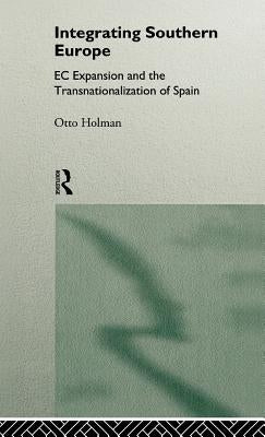 Integrating Southern Europe: EC Expansion and the Transnationalization of Spain by Holman, Otto