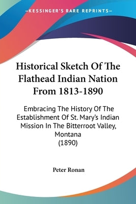 Historical Sketch Of The Flathead Indian Nation From 1813-1890: Embracing The History Of The Establishment Of St. Mary's Indian Mission In The Bitterr by Ronan, Peter