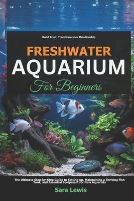 Freshwater Aquarium For Beginners: The Ultimate Step-by-Step Guide to Setting Up, Maintaining a Thriving Fish Tank, and Essential Equipment for New Aq by Lewis, Sara