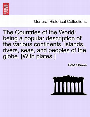 The Countries of the World: Being a Popular Description of the Various Continents, Islands, Rivers, Seas, and Peoples of the Globe. [With Plates.] by Brown, Robert