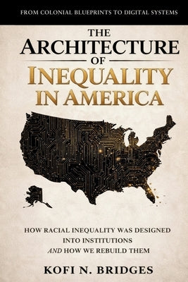 The Architecture of Inequality in America: From Colonial Blueprints to Digital Systems - How Racial Inequality Was Designed into Institutions and How by Bridges, Kofi N.