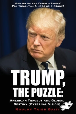 Trump, The Puzzle: American Tragedy and Global Destiny (External Vision ): How do we see Donald Trump ? Politically.... A hero or a crook by Baiti, Moulay Taieb
