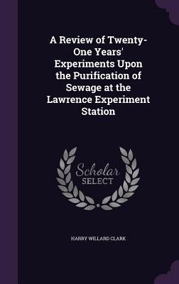 A Review of Twenty-One Years' Experiments Upon the Purification of Sewage at the Lawrence Experiment Station by Clark, Harry Willard