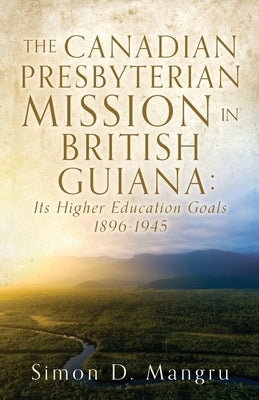 The Canadian Presbyterian Mission in British Guiana: Its Higher Education Goals 1896-1945 by Mangru, Simon D.