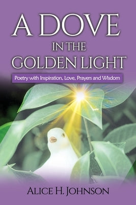 A Dove in the Golden Light: Poetry with Inspiration, Love, Prayers and Wisdom by Johnson, Alice H.