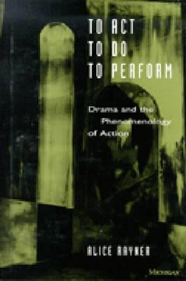 To Act, to Do, to Perform: Drama and the Phenomenology of Action by Rayner, Alice