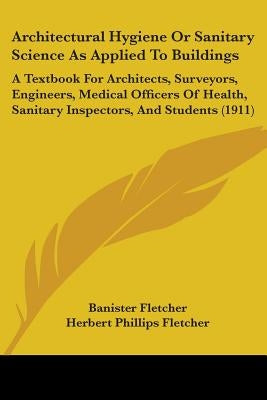 Architectural Hygiene Or Sanitary Science As Applied To Buildings: A Textbook For Architects, Surveyors, Engineers, Medical Officers Of Health, Sanita by Fletcher, Banister