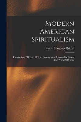 Modern American Spiritualism: Twenty Years' Record Of The Communion Between Earth And The World Of Spirits by Britten, Emma Hardinge D. 1899