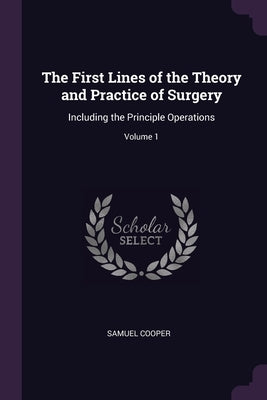 The First Lines of the Theory and Practice of Surgery: Including the Principle Operations; Volume 1 by Cooper, Samuel