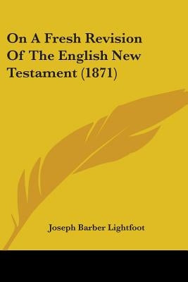 On A Fresh Revision Of The English New Testament (1871) by Lightfoot, Joseph Barber