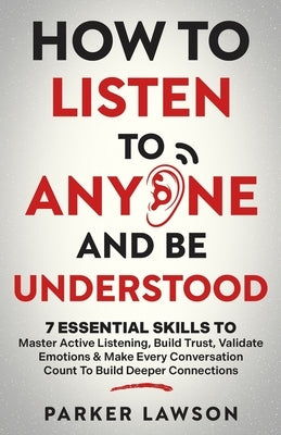 How to Listen to Anyone and Be Understood: 7 Essential Skills to Master Active Listening, Build Trust, Validate Emotions & Make Every Conversation Cou by Lawson, Parker