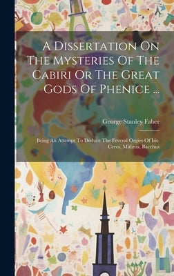 A Dissertation On The Mysteries Of The Cabiri Or The Great Gods Of Phenice ...: Being An Attempt To Deduce The Feveral Orgies Of Isis, Ceres, Mithras, by Faber, George Stanley