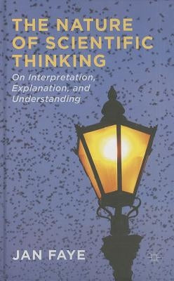 The Nature of Scientific Thinking: On Interpretation, Explanation, and Understanding by Faye, J.