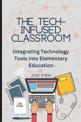 The Tech-Infused Classroom: Integrating Technology into Elementary Education: A Practical Guide for Elementary Teachers and Innovative Tools for T by Smith, Jodi