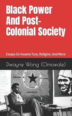 Black Power and Post-Colonial Society: Essays on Kwame Ture, Religion, and More by Wong (Omowale), Dwayne