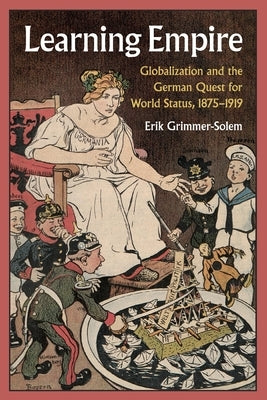Learning Empire: Globalization and the German Quest for World Status, 1875-1919 by Grimmer-Solem, Erik