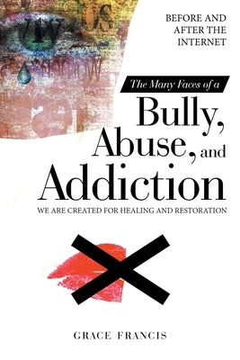 The Many Faces of a Bully, Abuse, and Addiction: Before and After the Internet We Are Created for Healing and Restoration by Francis, Grace