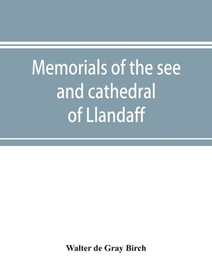 Memorials of the see and cathedral of Llandaff, derived from the Liber landavensis, original documents in the British museum, H. M. record office, the by De Gray Birch, Walter