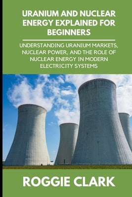 Uranium and Nuclear Energy Explained for Beginners: Understanding Uranium Markets, Nuclear Power, and the Role of Nuclear Energy in Modern Electricity by Clark, Roggie
