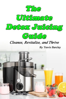 The Ultimate Detox Juicing Guide: Cleanse, Revitalize, and Thrive by Barclay, Travis