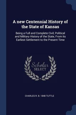 A new Centennial History of the State of Kansas: Being a Full and Complete Civil, Political and Military History of the State, From its Earliest Settl by Tuttle, Charles R. B. 1848