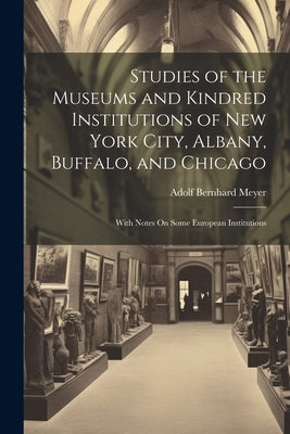 Studies of the Museums and Kindred Institutions of New York City, Albany, Buffalo, and Chicago: With Notes On Some European Institutions by Meyer, Adolf Bernhard