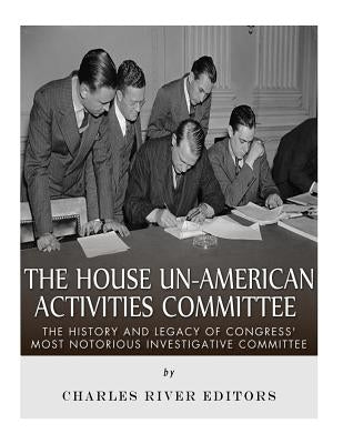 The House Un-American Activities Committee: The History and Legacy of Congress' Most Notorious Investigative Committee by Charles River