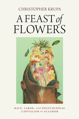 A Feast of Flowers: Race, Labor, and Postcolonial Capitalism in Ecuador by Krupa, Christopher