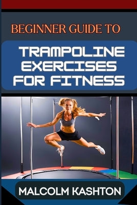 Beginner Guide to Trampoline Exercises for Fitness: Jumpstart Your Exercises Journey And Discover Effective Workouts For Weight Loss, Cardiovascular H by Kashton, Malcolm