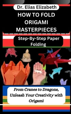 How to Fold Origami Masterpieces: Step-By-Step Paper Folding: From Cranes to Dragons, Unleash Your Creativity with Origami by Elizabeth, Elias