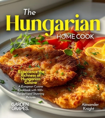 The Hungarian Home Cook: Experience the Richness of Hungarian Cuisine - A European Cuisine Cookbook with 100+ Recipes and Stunning Pictures by Knight, Alexander