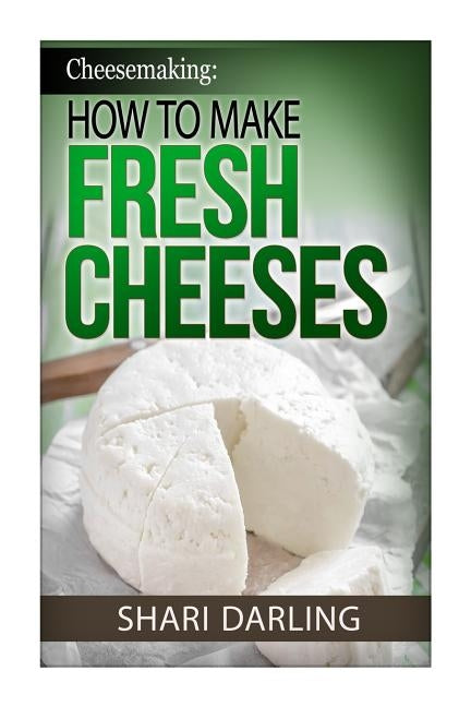 Cheesemaking: How to Make Fresh Cheeses: How to make artisan fresh cheeses, using them in recipes and pairing the recipes to wine by Darling, Shari