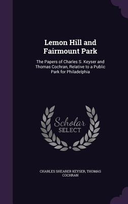 Lemon Hill and Fairmount Park: The Papers of Charles S. Keyser and Thomas Cochran, Relative to a Public Park for Philadelphia by Keyser, Charles Shearer
