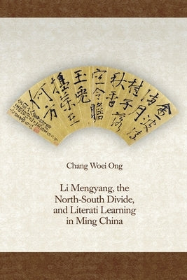 Li Mengyang, the North-South Divide, and Literati Learning in Ming China by Ong, Chang Woei