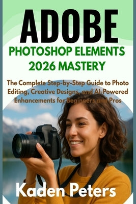 Adobe Photoshop Elements 2026 Mastery: The Complete Step-by-Step Guide to Photo Editing, Creative Designs, and AI-Powered Enhancements for Beginners a by Peters, Kaden